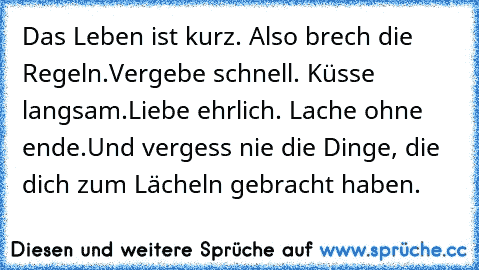 Das Leben ist kurz. Also brech die Regeln. Vergebe schnell. Küsse langsam. Liebe ehrlich. Lache ohne ende. Und vergess nie die Dinge, die dich zum Lächeln gebracht haben.